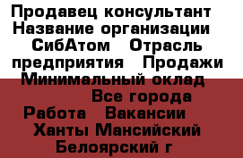 Продавец-консультант › Название организации ­ СибАтом › Отрасль предприятия ­ Продажи › Минимальный оклад ­ 14 000 - Все города Работа » Вакансии   . Ханты-Мансийский,Белоярский г.